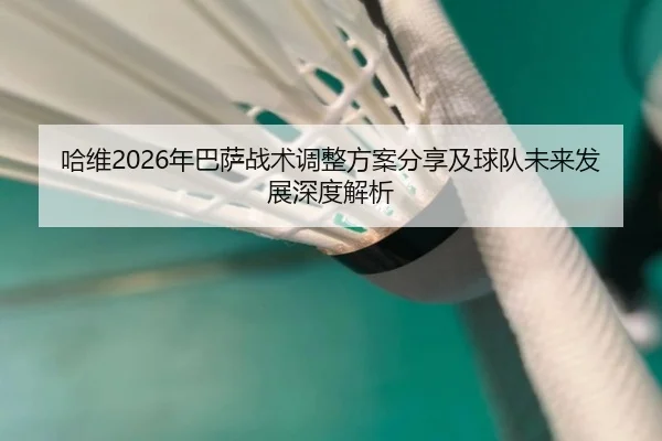哈维2026年巴萨战术调整方案分享及球队未来发展深度解析