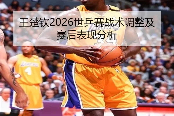 王楚钦2026世乒赛战术调整及赛后表现分析