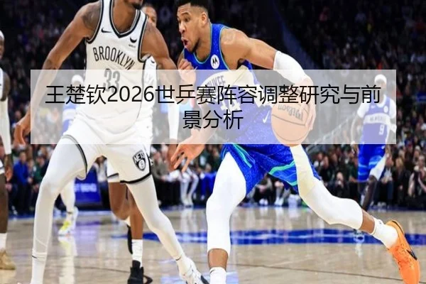 王楚钦2026世乒赛阵容调整研究与前景分析