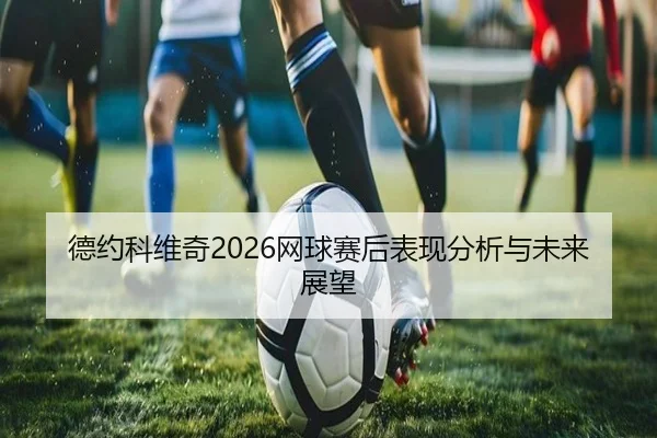 德约科维奇2026网球赛后表现分析与未来展望
