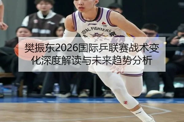 樊振东2026国际乒联赛战术变化深度解读与未来趋势分析