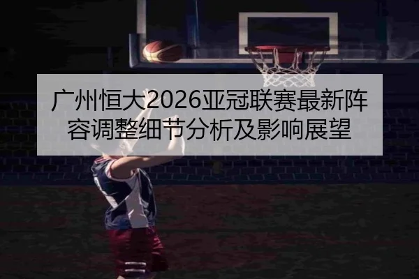 广州恒大2026亚冠联赛最新阵容调整细节分析及影响展望