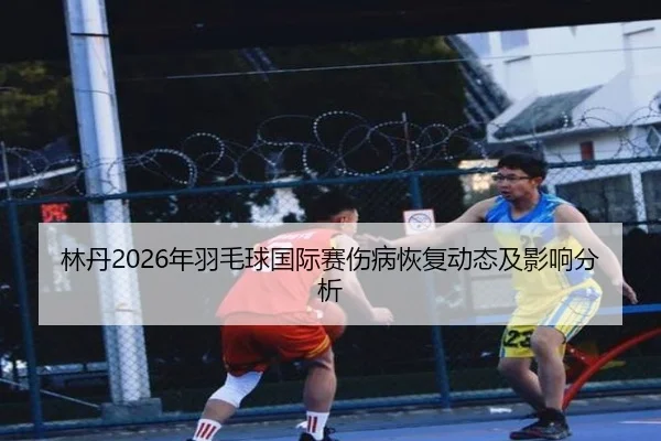 林丹2026年羽毛球国际赛伤病恢复动态及影响分析